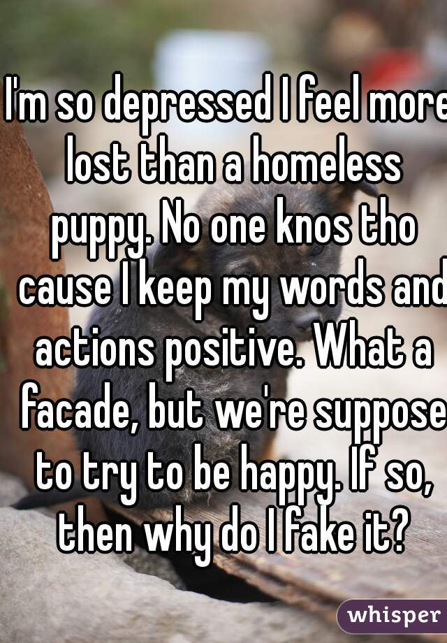 I'm so depressed I feel more lost than a homeless puppy. No one knos tho cause I keep my words and actions positive. What a facade, but we're suppose to try to be happy. If so, then why do I fake it?