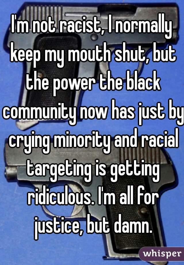 I'm not racist, I normally keep my mouth shut, but the power the black community now has just by crying minority and racial targeting is getting ridiculous. I'm all for justice, but damn.