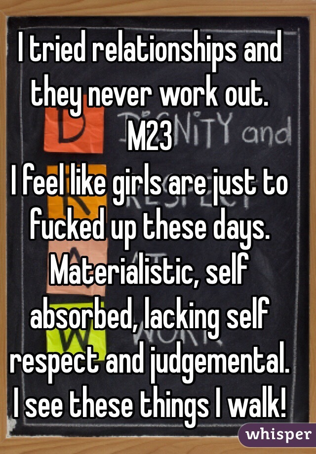 I tried relationships and they never work out.
M23
I feel like girls are just to fucked up these days.
Materialistic, self absorbed, lacking self respect and judgemental.
I see these things I walk!