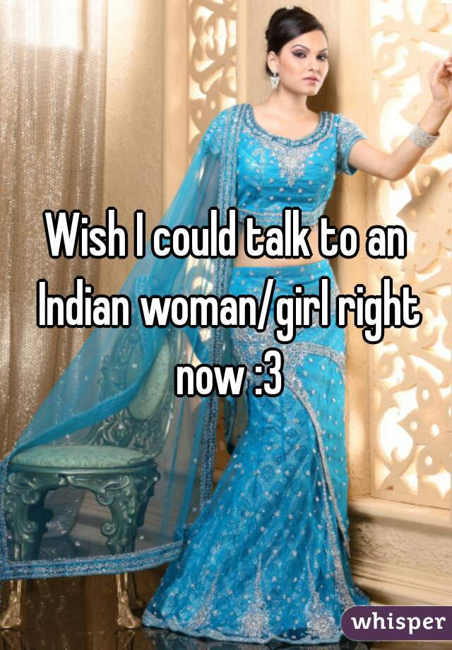 Wish I could talk to an Indian woman/girl right now :3