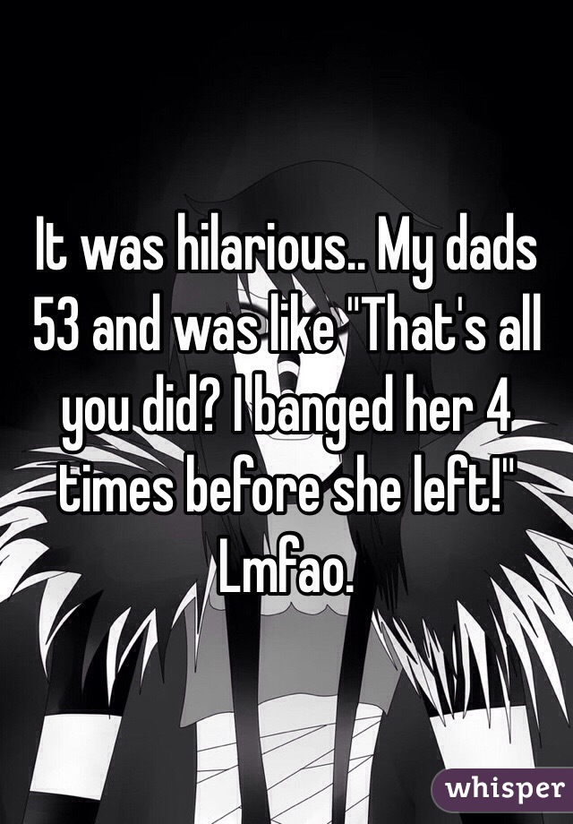 It was hilarious.. My dads 53 and was like "That's all you did? I banged her 4 times before she left!" Lmfao. 