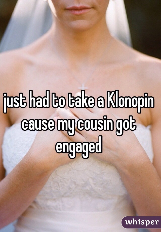 just had to take a Klonopin cause my cousin got engaged 