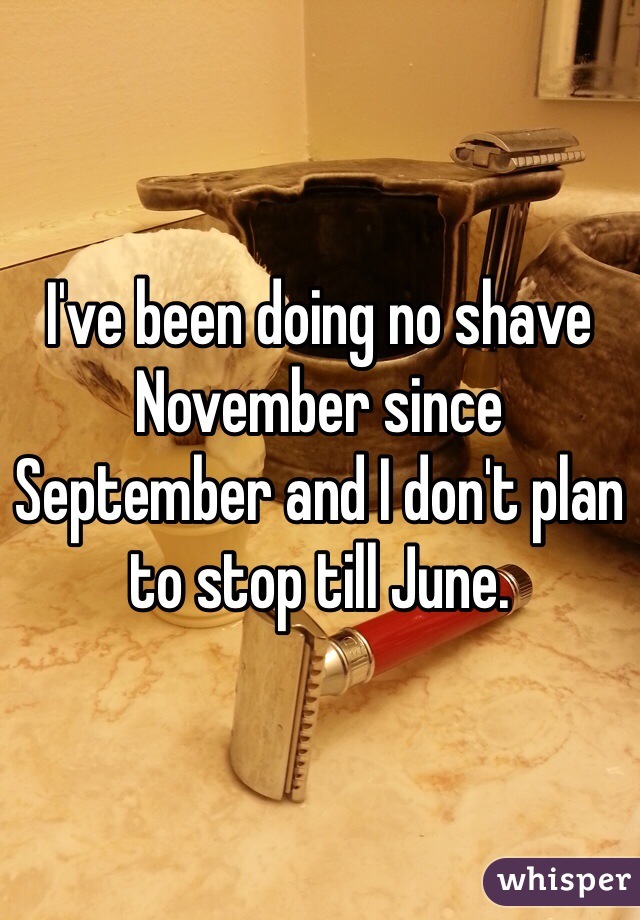 I've been doing no shave November since September and I don't plan to stop till June.