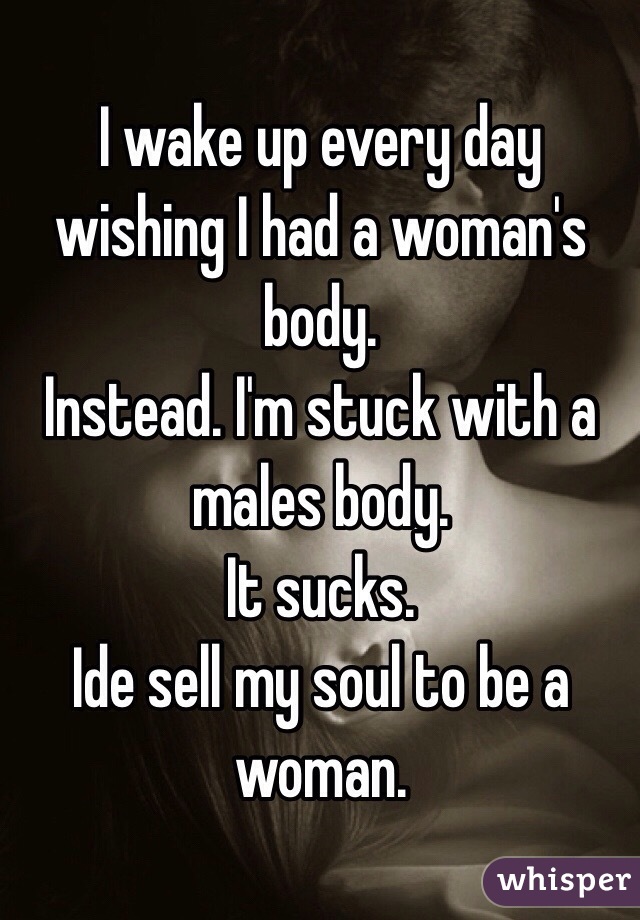 I wake up every day wishing I had a woman's body.
Instead. I'm stuck with a males body. 
It sucks. 
Ide sell my soul to be a woman.