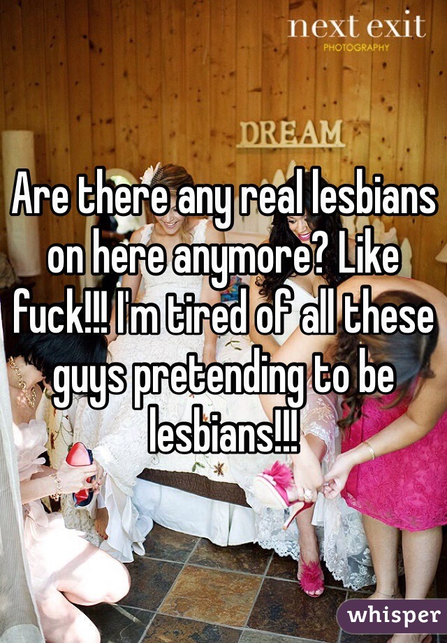 Are there any real lesbians on here anymore? Like fuck!!! I'm tired of all these guys pretending to be lesbians!!!