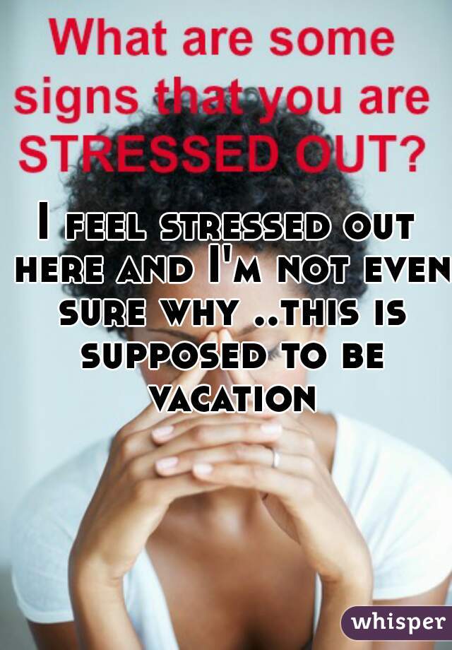 I feel stressed out here and I'm not even sure why ..this is supposed to be vacation