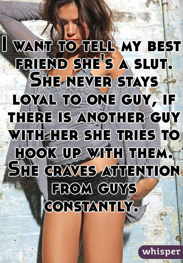 I want to tell my best friend she's a slut. She never stays loyal to one guy, if there is another guy with her she tries to hook up with them. She craves attention from guys constantly. 