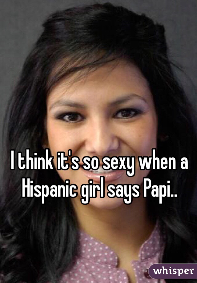 I think it's so sexy when a Hispanic girl says Papi..