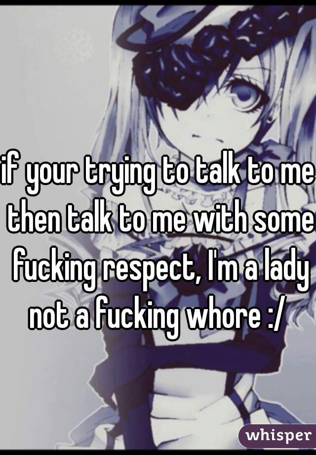 if your trying to talk to me then talk to me with some fucking respect, I'm a lady not a fucking whore :/ 