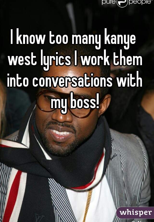 I know too many kanye west lyrics I work them into conversations with my boss!