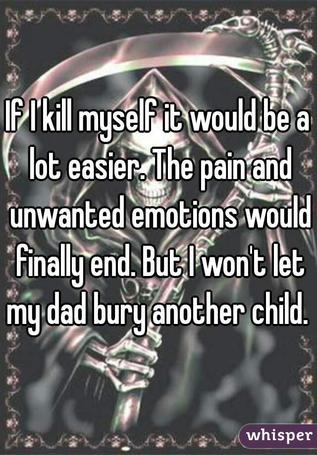 If I kill myself it would be a lot easier. The pain and unwanted emotions would finally end. But I won't let my dad bury another child. 