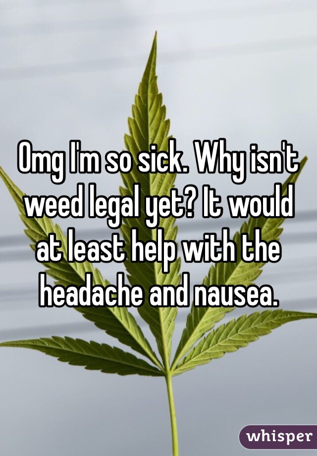 Omg I'm so sick. Why isn't weed legal yet? It would at least help with the headache and nausea. 