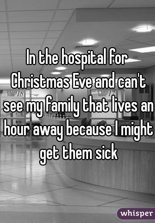 In the hospital for Christmas Eve and can't see my family that lives an hour away because I might get them sick