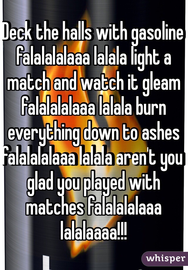 Deck the halls with gasoline falalalalaaa lalala light a match and watch it gleam falalalalaaa lalala burn everything down to ashes falalalalaaa lalala aren't you glad you played with matches falalalalaaa lalalaaaa!!!