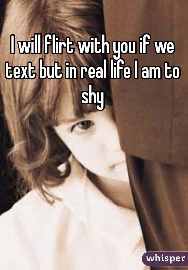 I will flirt with you if we text but in real life I am to shy