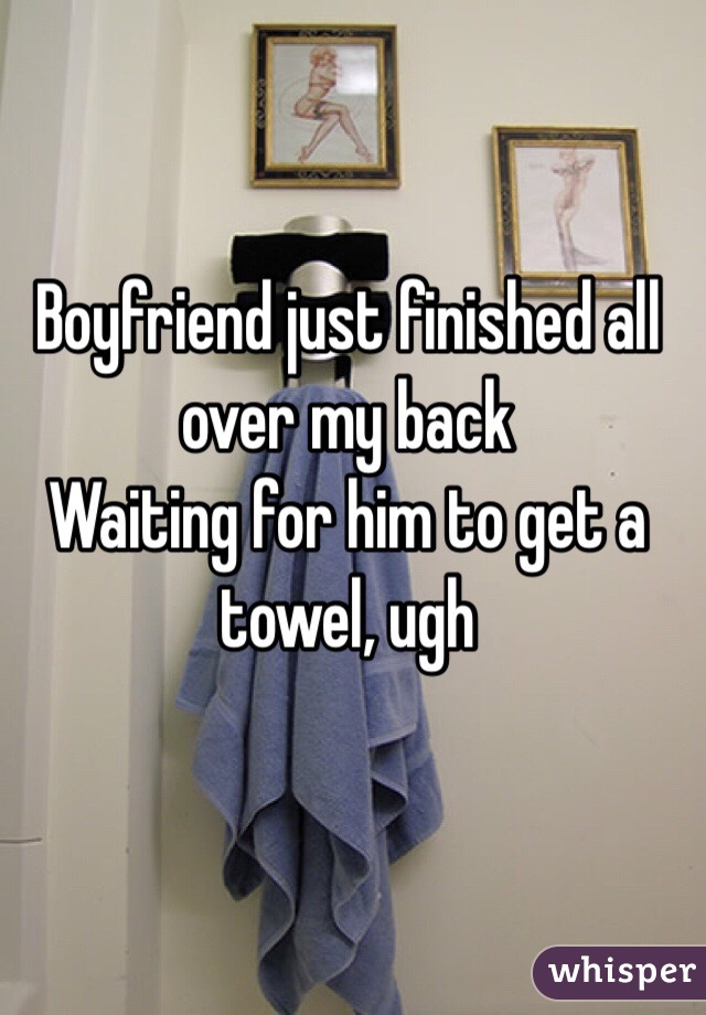 Boyfriend just finished all over my back
Waiting for him to get a towel, ugh