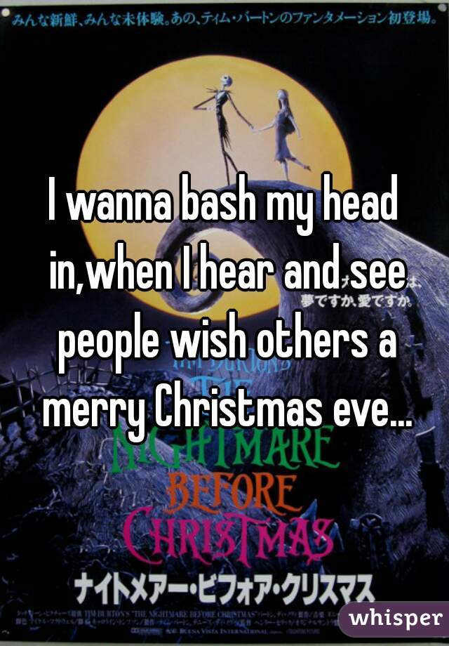 I wanna bash my head in,when I hear and see people wish others a merry Christmas eve...