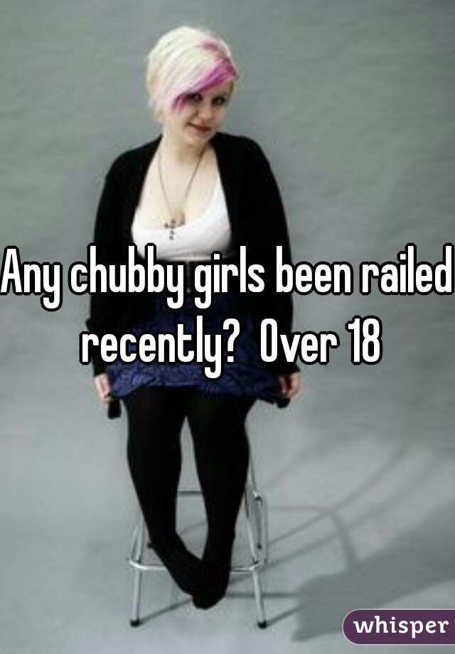 Any chubby girls been railed recently?  Over 18