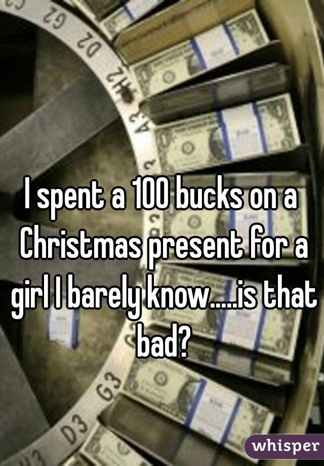 

I spent a 100 bucks on a Christmas present for a girl I barely know.....is that bad?