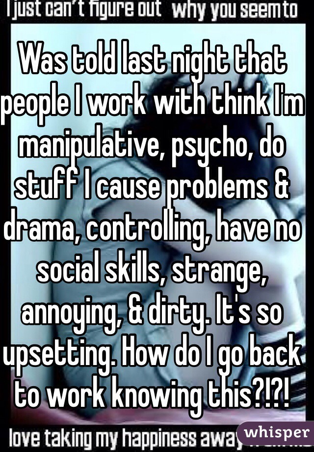 Was told last night that people I work with think I'm manipulative, psycho, do stuff I cause problems & drama, controlling, have no social skills, strange, annoying, & dirty. It's so upsetting. How do I go back  to work knowing this?!?!