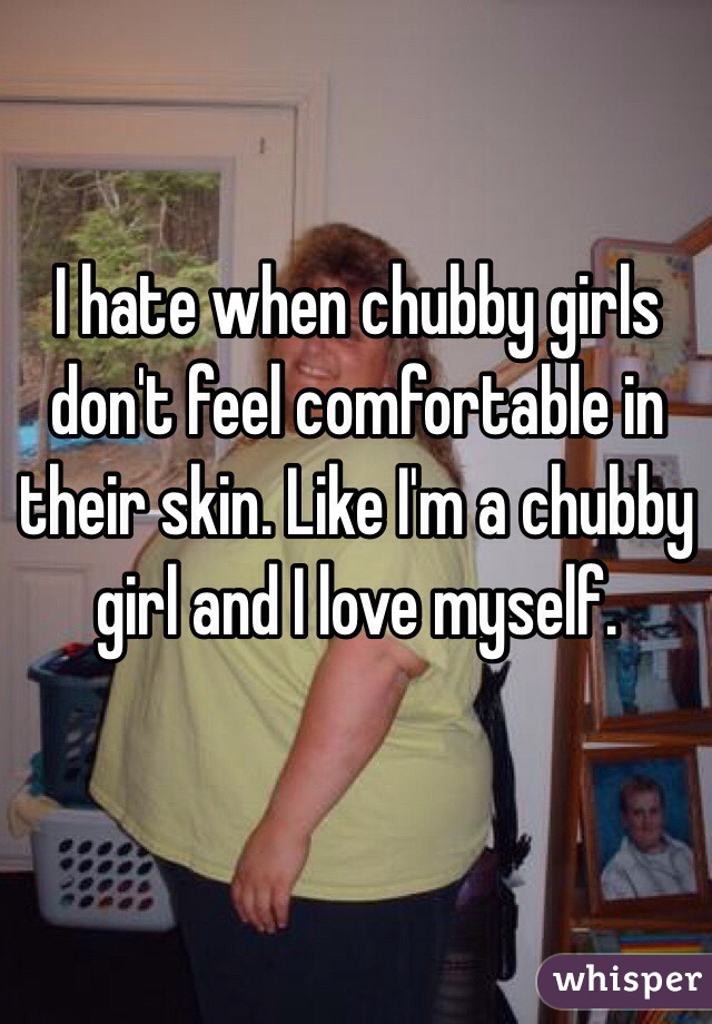 I hate when chubby girls don't feel comfortable in their skin. Like I'm a chubby girl and I love myself.