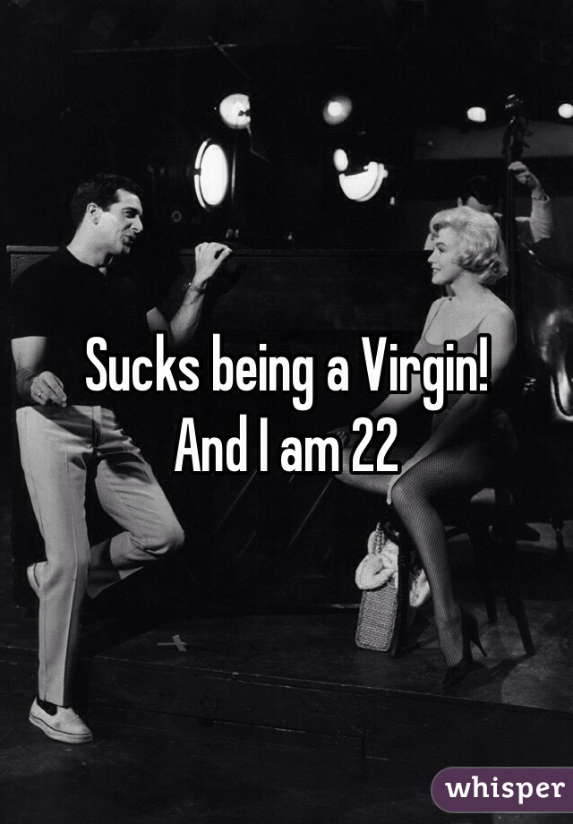 Sucks being a Virgin! 
And I am 22 