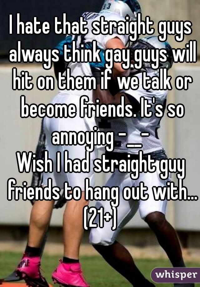 I hate that straight guys always think gay guys will hit on them if we talk or become friends. It's so annoying -__- 
Wish I had straight guy friends to hang out with...
(21+)