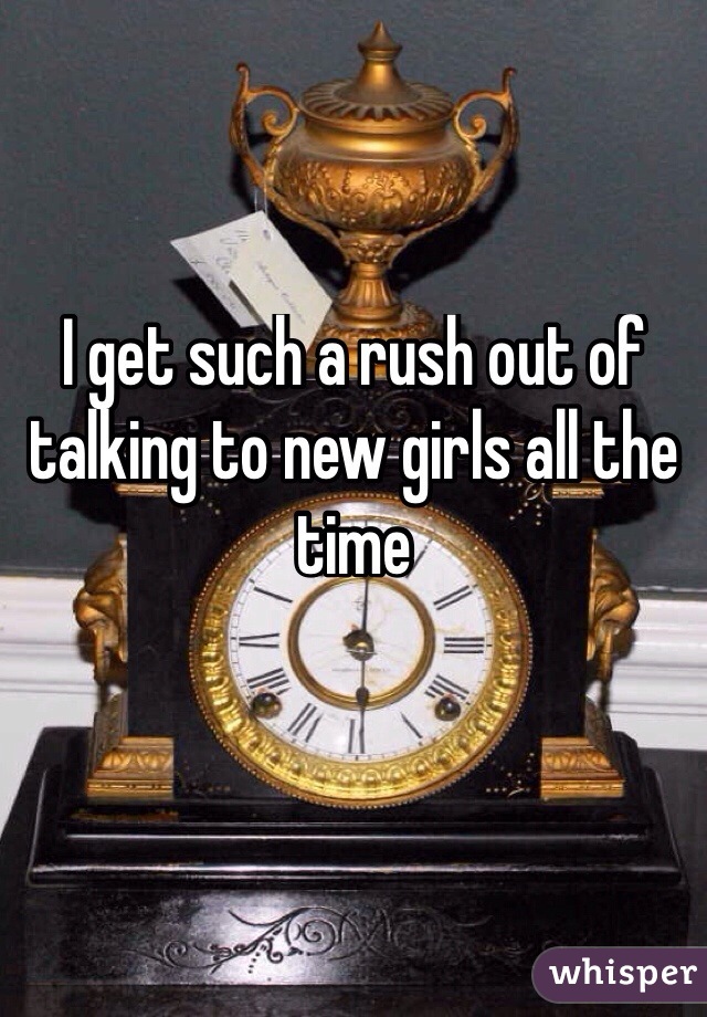 I get such a rush out of talking to new girls all the time 

