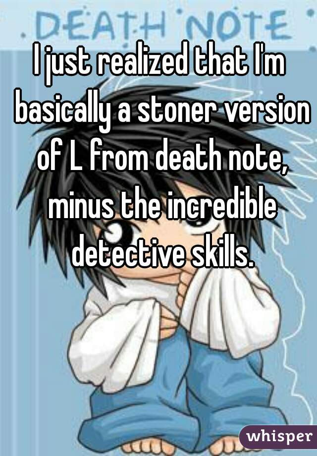 I just realized that I'm basically a stoner version of L from death note, minus the incredible detective skills.