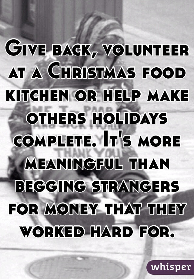 Give back, volunteer at a Christmas food kitchen or help make others holidays complete. It's more meaningful than begging strangers for money that they worked hard for. 