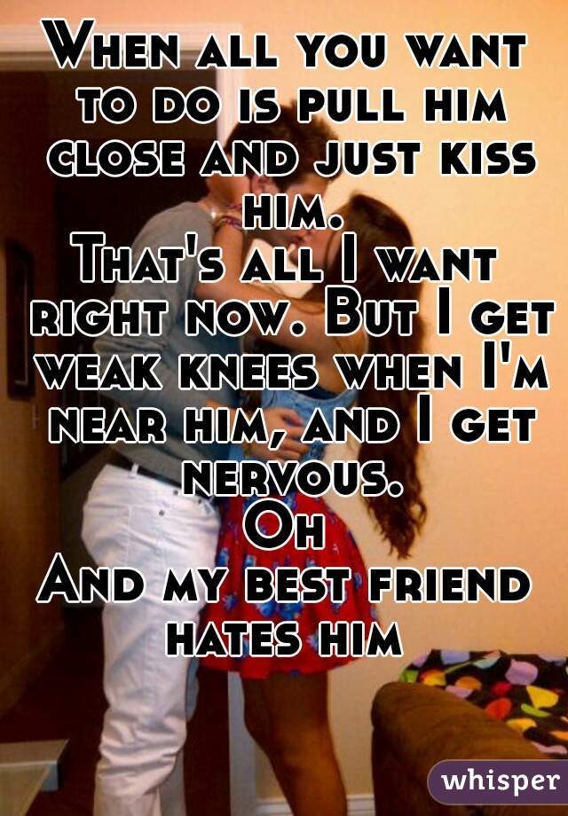 When all you want to do is pull him close and just kiss him.
That's all I want right now. But I get weak knees when I'm near him, and I get nervous.
Oh
And my best friend hates him 