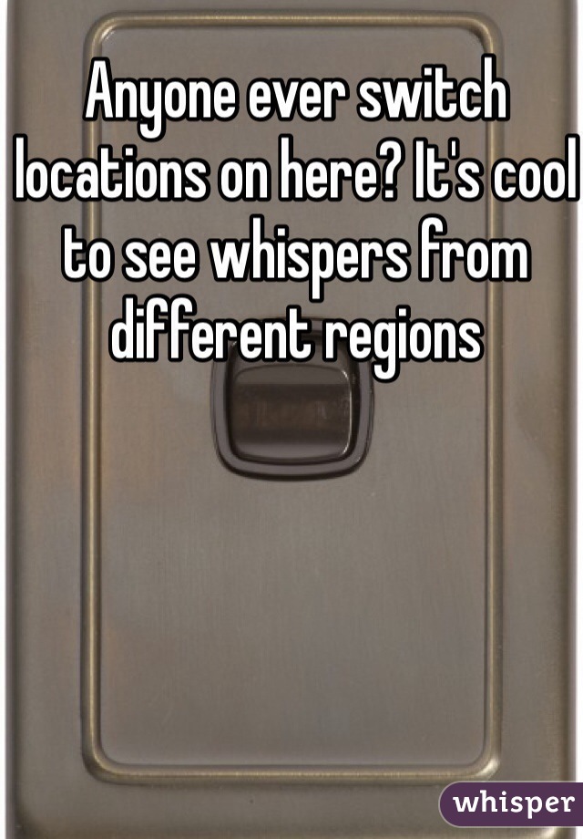 Anyone ever switch locations on here? It's cool to see whispers from different regions