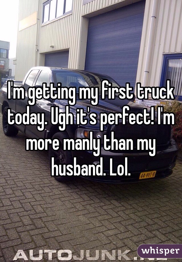 I'm getting my first truck today. Ugh it's perfect! I'm more manly than my husband. Lol. 