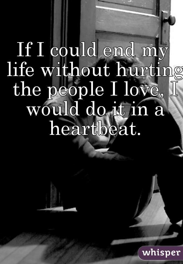 If I could end my life without hurting the people I love, I would do it in a heartbeat.