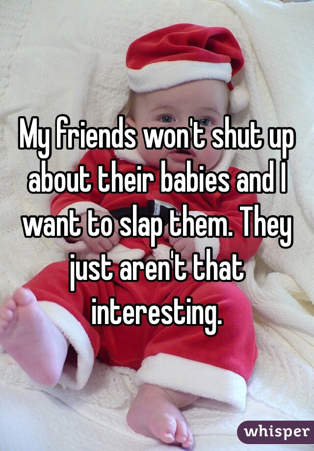 My friends won't shut up about their babies and I want to slap them. They just aren't that interesting. 