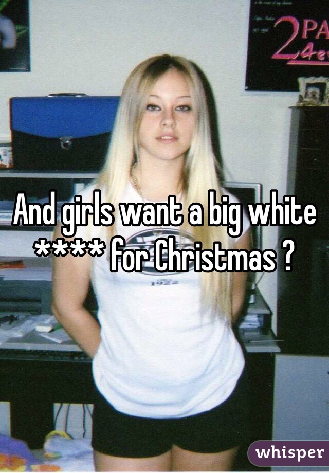 And girls want a big white **** for Christmas ?