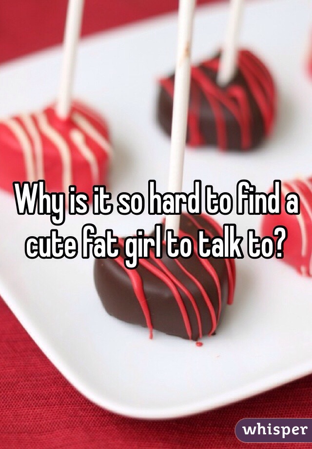 Why is it so hard to find a cute fat girl to talk to?