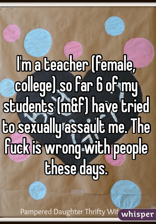 I'm a teacher (female, college) so far 6 of my students (m&f) have tried to sexually assault me. The fuck is wrong with people these days. 