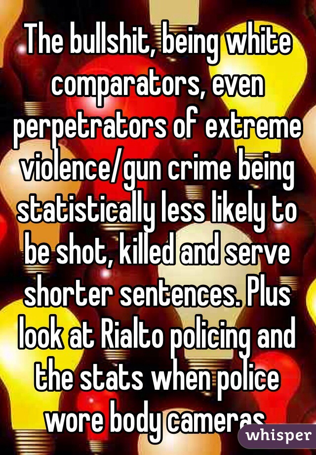 The bullshit, being white comparators, even perpetrators of extreme violence/gun crime being statistically less likely to be shot, killed and serve shorter sentences. Plus look at Rialto policing and the stats when police wore body cameras. 