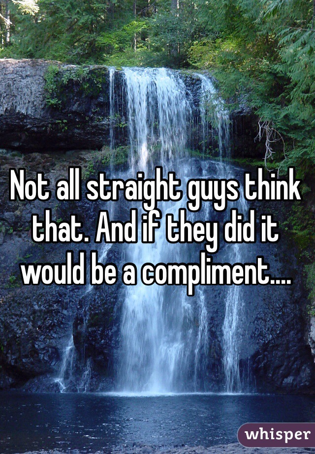 Not all straight guys think that. And if they did it would be a compliment....