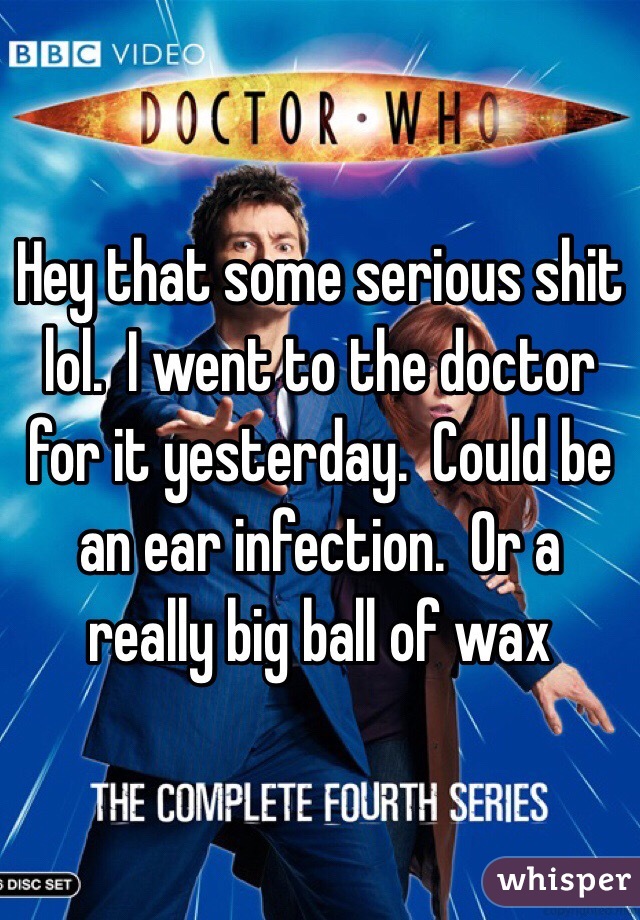 Hey that some serious shit lol.  I went to the doctor for it yesterday.  Could be an ear infection.  Or a really big ball of wax