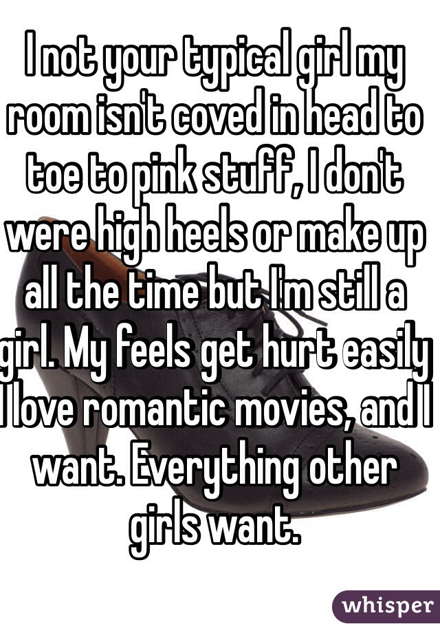 I not your typical girl my room isn't coved in head to toe to pink stuff, I don't were high heels or make up all the time but I'm still a girl. My feels get hurt easily I love romantic movies, and I want. Everything other girls want. 