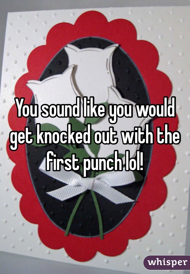 You sound like you would get knocked out with the first punch lol!