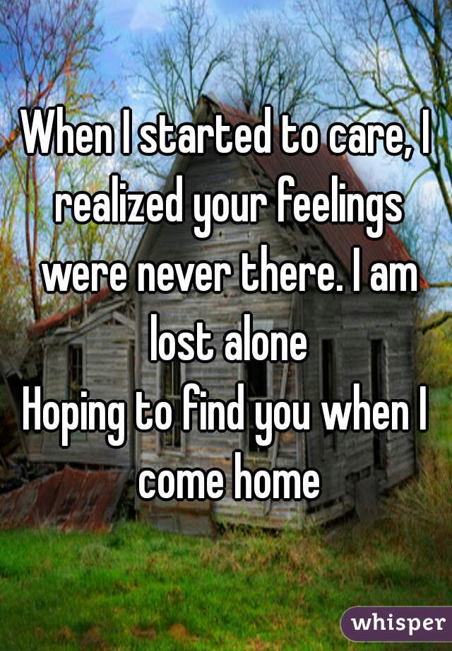 When I started to care, I realized your feelings were never there. I am lost alone
Hoping to find you when I come home