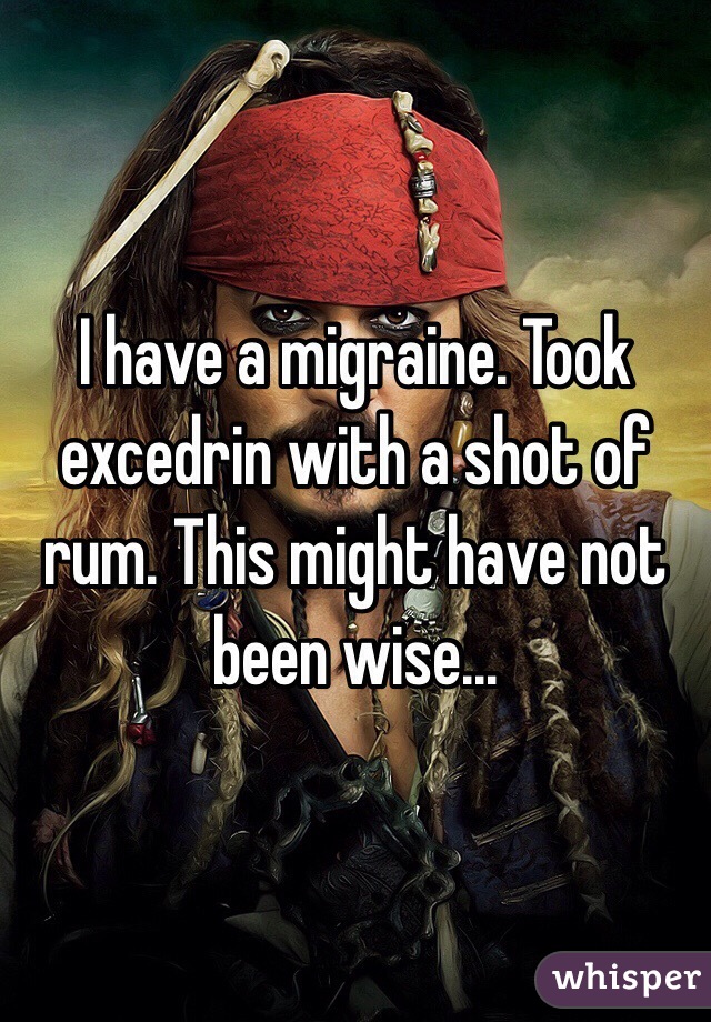 I have a migraine. Took excedrin with a shot of rum. This might have not been wise...