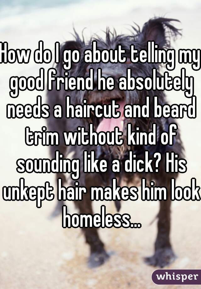 How do I go about telling my good friend he absolutely needs a haircut and beard trim without kind of sounding like a dick? His unkept hair makes him look homeless...