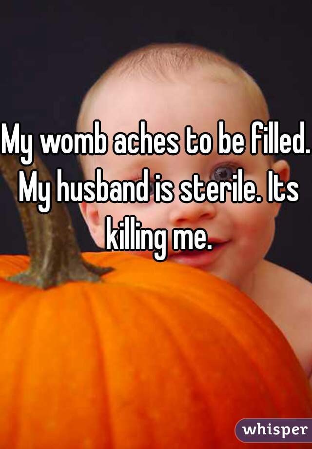 My womb aches to be filled. My husband is sterile. Its killing me.