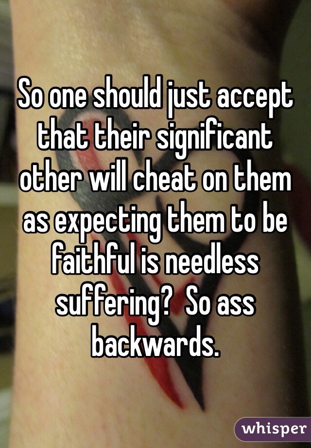 So one should just accept that their significant other will cheat on them as expecting them to be faithful is needless suffering?  So ass backwards. 