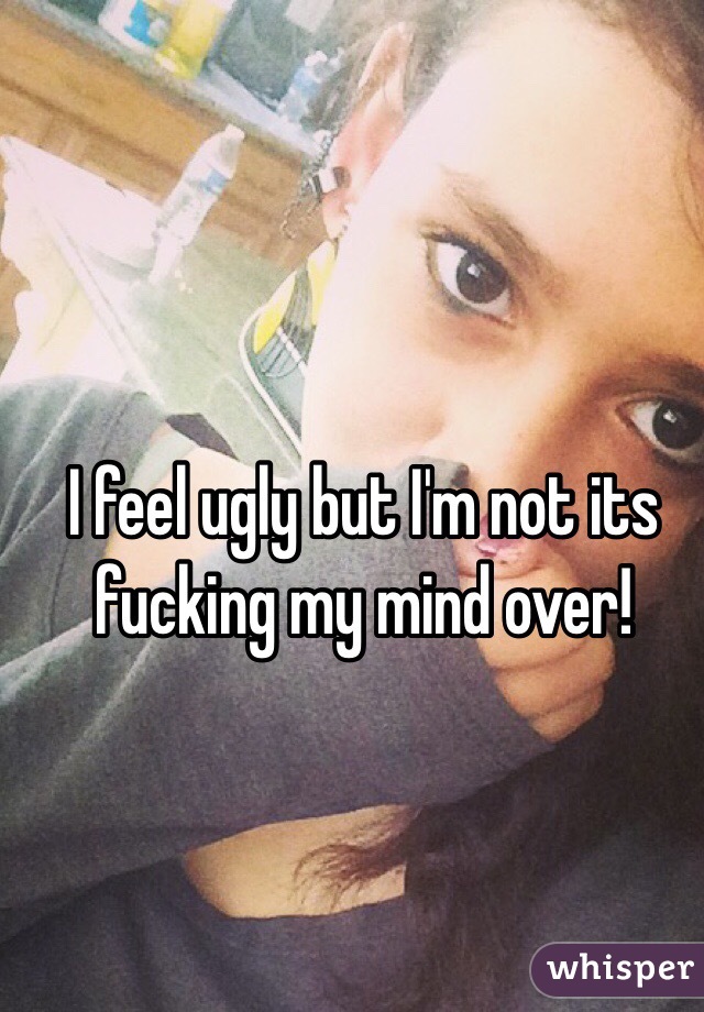 I feel ugly but I'm not its fucking my mind over!