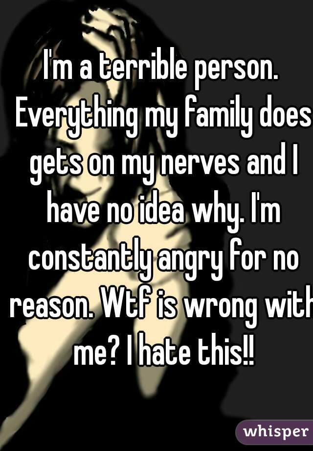 I'm a terrible person. Everything my family does gets on my nerves and I have no idea why. I'm constantly angry for no reason. Wtf is wrong with me? I hate this!!